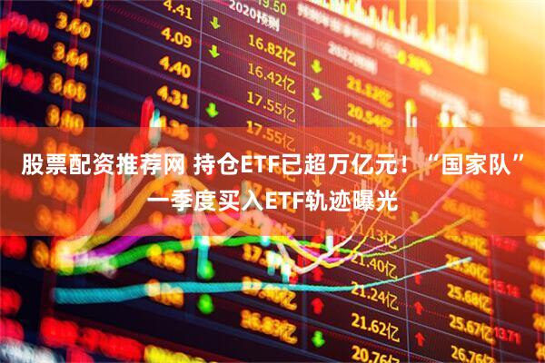 股票配资推荐网 持仓ETF已超万亿元！“国家队”一季度买入ETF轨迹曝光