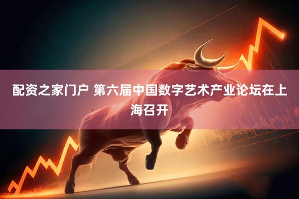 配资之家门户 第六届中国数字艺术产业论坛在上海召开