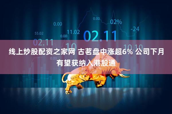 线上炒股配资之家网 古茗盘中涨超6% 公司下月有望获纳入港股通