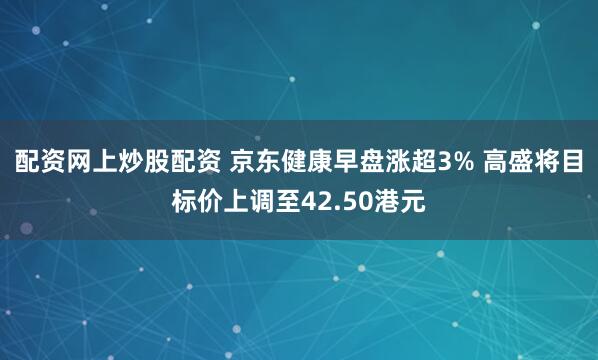 配资网上炒股配资 京东健康早盘涨超3% 高盛将目标价上调至42.50港元