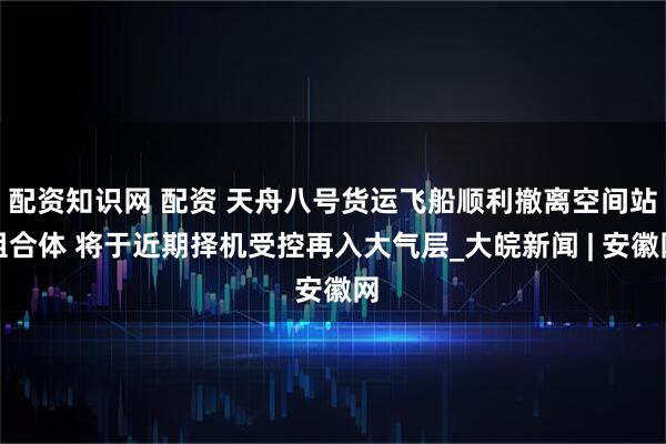配资知识网 配资 天舟八号货运飞船顺利撤离空间站组合体 将于近期择机受控再入大气层_大皖新闻 | 安徽网