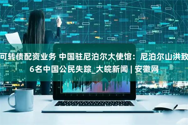 可转债配资业务 中国驻尼泊尔大使馆：尼泊尔山洪致6名中国公民失踪_大皖新闻 | 安徽网
