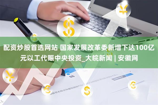 配资炒股首选网站 国家发展改革委新增下达100亿元以工代赈中央投资_大皖新闻 | 安徽网