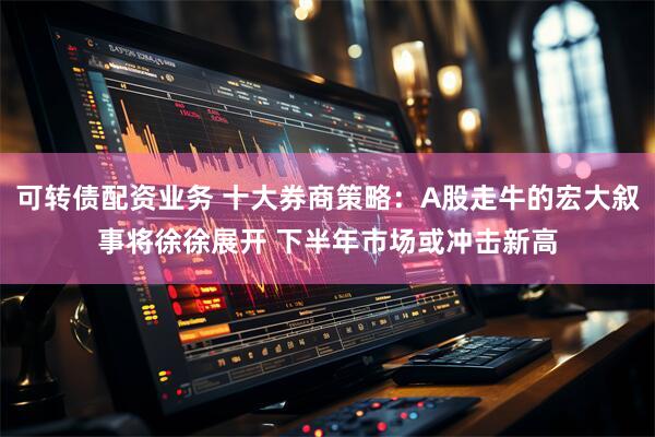 可转债配资业务 十大券商策略：A股走牛的宏大叙事将徐徐展开 下半年市场或冲击新高