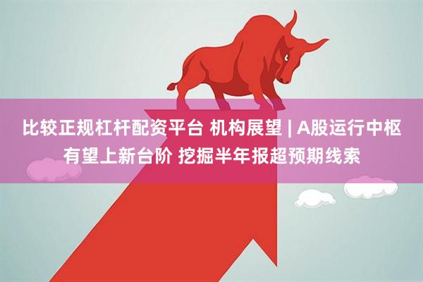 比较正规杠杆配资平台 机构展望 | A股运行中枢有望上新台阶 挖掘半年报超预期线索