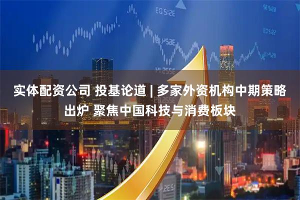 实体配资公司 投基论道 | 多家外资机构中期策略出炉 聚焦中国科技与消费板块