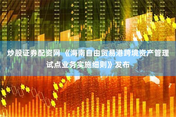 炒股证券配资网 《海南自由贸易港跨境资产管理试点业务实施细则》发布