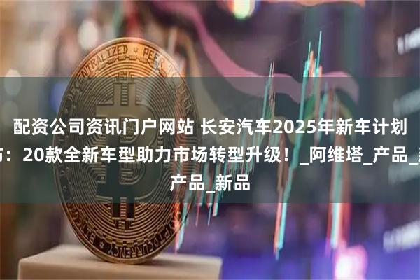 配资公司资讯门户网站 长安汽车2025年新车计划公布：20款全新车型助力市场转型升级！_阿维塔_产品_新品