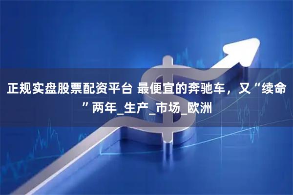 正规实盘股票配资平台 最便宜的奔驰车，又“续命”两年_生产_市场_欧洲