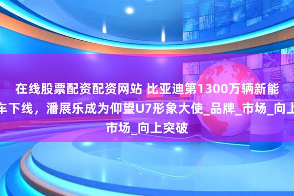 在线股票配资配资网站 比亚迪第1300万辆新能源汽车下线，潘展乐成为仰望U7形象大使_品牌_市场_向上突破
