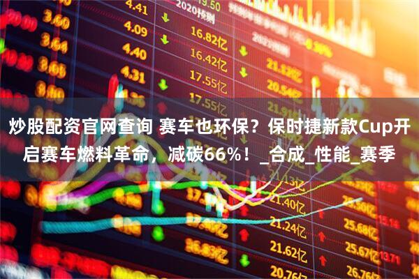 炒股配资官网查询 赛车也环保？保时捷新款Cup开启赛车燃料革命，减碳66%！_合成_性能_赛季