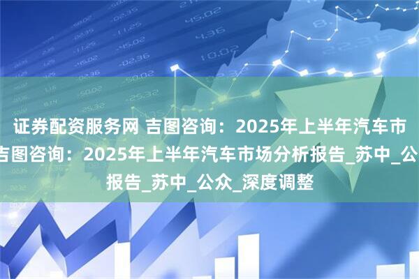 证券配资服务网 吉图咨询：2025年上半年汽车市场分析报告吉图咨询：2025年上半年汽车市场分析报告_苏中_公众_深度调整