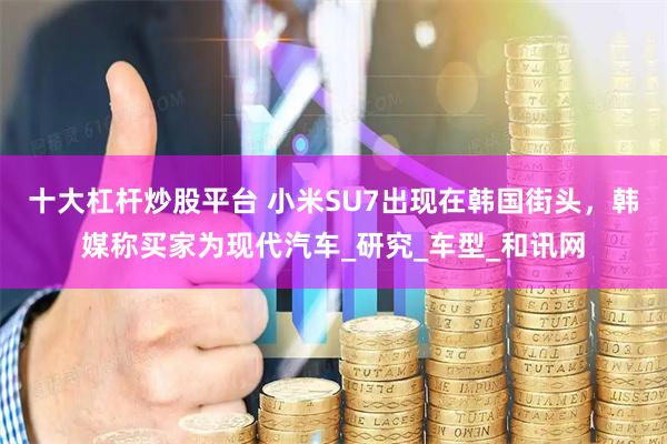 十大杠杆炒股平台 小米SU7出现在韩国街头，韩媒称买家为现代汽车_研究_车型_和讯网