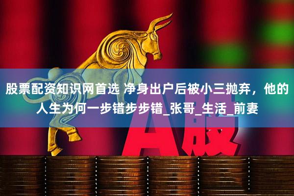 股票配资知识网首选 净身出户后被小三抛弃，他的人生为何一步错步步错_张哥_生活_前妻