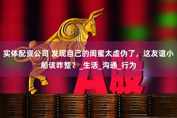 实体配资公司 发现自己的闺蜜太虚伪了，这友谊小船该咋整？_生活_沟通_行为