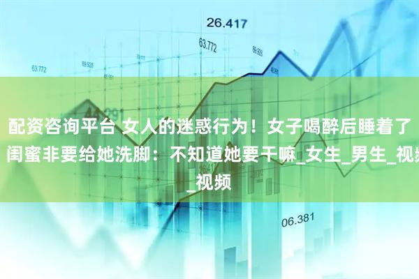 配资咨询平台 女人的迷惑行为！女子喝醉后睡着了，闺蜜非要给她洗脚：不知道她要干嘛_女生_男生_视频