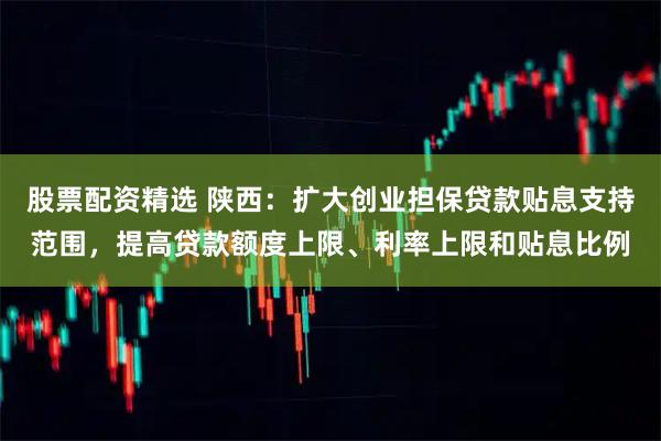 股票配资精选 陕西：扩大创业担保贷款贴息支持范围，提高贷款额度上限、利率上限和贴息比例