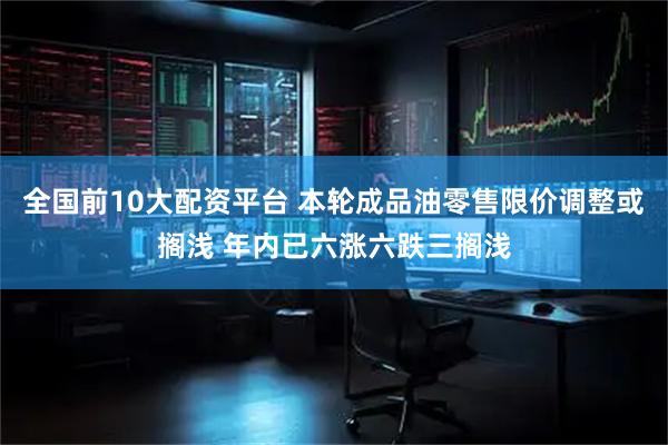 全国前10大配资平台 本轮成品油零售限价调整或搁浅 年内已六涨六跌三搁浅