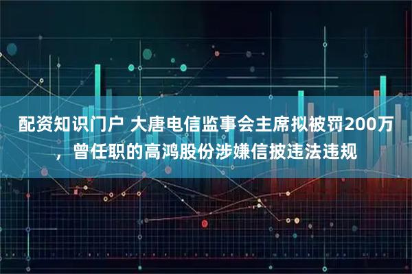 配资知识门户 大唐电信监事会主席拟被罚200万，曾任职的高鸿股份涉嫌信披违法违规