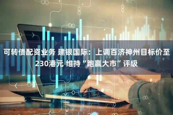 可转债配资业务 建银国际：上调百济神州目标价至230港元 维持“跑赢大市”评级