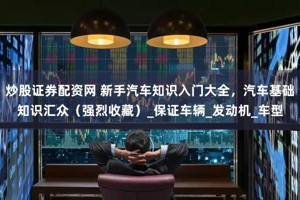 炒股证券配资网 新手汽车知识入门大全，汽车基础知识汇众（强烈收藏）_保证车辆_发动机_车型