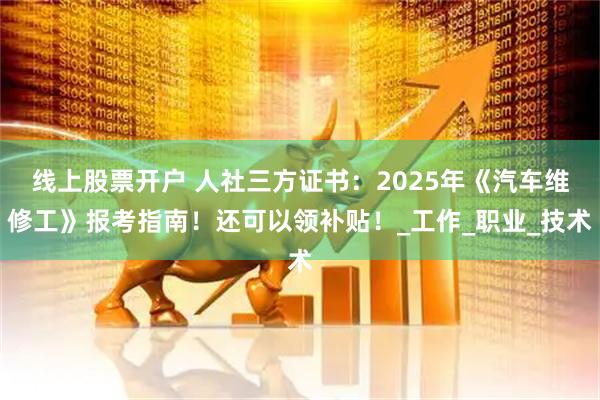 线上股票开户 人社三方证书：2025年《汽车维修工》报考指南！还可以领补贴！_工作_职业_技术