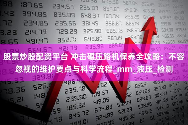股票炒股配资平台 冲击碾压路机保养全攻略：不容忽视的维护要点与科学流程_mm_液压_检测