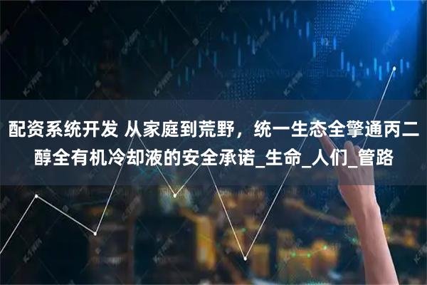 配资系统开发 从家庭到荒野，统一生态全擎通丙二醇全有机冷却液的安全承诺_生命_人们_管路