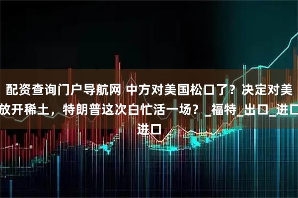 配资查询门户导航网 中方对美国松口了？决定对美放开稀土，特朗普这次白忙活一场？_福特_出口_进口