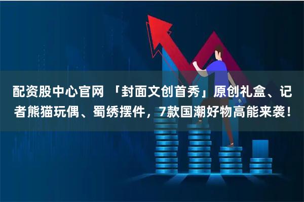 配资股中心官网 「封面文创首秀」原创礼盒、记者熊猫玩偶、蜀绣摆件，7款国潮好物高能来袭！