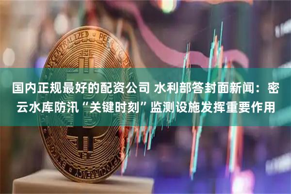 国内正规最好的配资公司 水利部答封面新闻：密云水库防汛“关键时刻”监测设施发挥重要作用