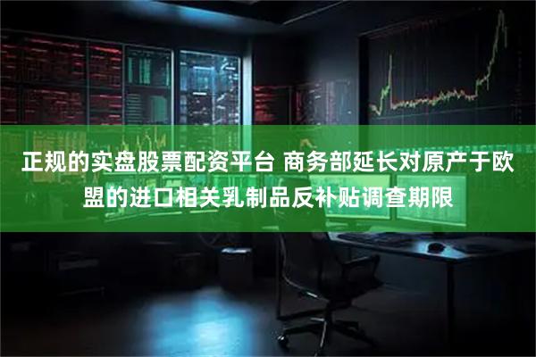 正规的实盘股票配资平台 商务部延长对原产于欧盟的进口相关乳制品反补贴调查期限