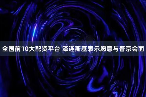 全国前10大配资平台 泽连斯基表示愿意与普京会面